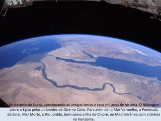 No deserto do Saara, aproximando as antigas terras e seus mil anos de história. O Nilo corre sobre o Egito pelas pirâmides de Gizé no Cairo. Para além de: o Mar Vermelho, a Península do Sinai, Mar Morto, o Rio Jordão, bem como a ilha de Chipre, no Mediterrâneo com a Grécia no horizonte. 