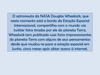   O astronauta da NASA Douglas Wheelock, que neste momento está a bordo da Estação Espacial Internacional, compartilha com o mundo via twitter fotos tiradas por ele do planeta Terra. Wheelock tem publicado suas fotos impressionantes do planeta Terra com alguns de seus pensamentos desde que mudou-se para a estação espacial em Junho, cinco meses após obter acesso à internet. 
