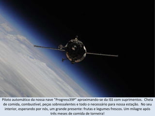 Piloto automático da nossa nave "Progress39P" aproximando-se da ISS com suprimentos.  Cheia de comida, combustível, peças sobressalentes e todo o necessário para nossa estação.  No seu interior, esperando por nós, um grande presente: frutas e legumes frescos. Um milagre após três meses de comida de torneira! 