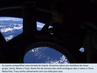 Eu queria compartilhar essa tomada da Cúpula. Dissemos adeus aos membros do nosso grupo: Sasha, Misha e Tracy. Neste fim de semana eles serão entregues sãos e salvos à Terra.  Nesta foto, Tracy sonha calmamente com sua volta para casa. 