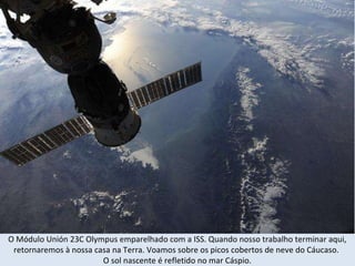 O Módulo Unión 23C Olympus emparelhado com a ISS.  Quando nosso trabalho terminar aqui, retornaremos à nossa casa na Terra. Voamos sobre os picos cobertos de neve do Cáucaso.  O sol nascente é refletido no mar Cáspio. 