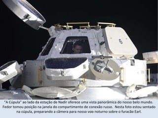 “ A Cúpula" ao lado da estação de Nadir oferece uma vista panorâmica do nosso belo mundo.  Fedor tomou posição na janela do compartimento de conexão russo.  Nesta foto estou sentado na cúpula, preparando a câmera para nosso voo noturno sobre o furacão Earl. 