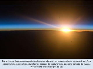 Durante esta época do ano pode-se desfrutar a beleza das nuvens polares mesosféricas . Com nossa iluminação de alto ângulo fomos capazes de capturar uma pequena camada de nuvens “Noctilucent” durante o pôr do sol. 