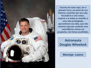 Fascina-me estar aqui, ver o planeta Terra, ser parte de sua historia, caminhar por seu solo, fecundá-la e criar raízes,  respirar o ar todas as manhãs; é uma vida privilegiada, aproveitemo-nos dela, que não estamos aqui por acidente nem coincidência, temos um propósito, nós fomos escolhidos. Astronauta Douglas Wheelock Montaje :  Lutoro 