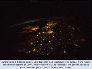 Aurora boreal à distância, durante uma das noites mais espetaculares na Europa. A foto mostra claramente o estreito de Dover. Paris brilha com a luz de sua cidade.  Um pouco nublado na parte oeste da Inglaterra, particularmente em Londres. 