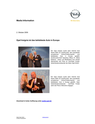 Media Information




2. Oktober 2009



Opel Insignia ist das beliebteste Auto in Europa




                                                  Der Opel Insignia wurde beim Internet Auto
                                                  Award 2009 von AutoScout24, dem populärsten
                                                  europäischen      Online-Publikumspreis,    zum
                                                  beliebtesten    Auto    in    Europa     gewählt.
                                                  AutoScout24-Chief Operating Officer Dr. Niklas
                                                  Deskovic (links) und Moderatorin Eve Scheer
                                                  überreichten den Preis an Carl-Peter Forster,
                                                  Aufsichtsratsvorsitzender der Adam Opel GmbH.




                                                  Der Opel Insignia wurde beim Internet Auto
                                                  Award 2009 von AutoScout24, dem populärsten
                                                  europäischen      Online-Publikumspreis,  zum
                                                  beliebtesten Auto in Europa gewählt. Opel-
                                                  Aufsichtsratsvorsitzender    Carl-Peter Forster
                                                  nahm den Preis in München entgegen.




Download in hoher Auflösung unter media.opel.de




Adam Opel GmbH                    media.opel.de
D-65423 Rüsselsheim
 