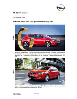 Media Information

  25. November 2009


  Blitzstart: Neuer Opel Astra gewinnt Auto Trophy 2009
263486




         Der neue Opel Astra legt kurz vor seiner Markteinführung am 5./6. Dezember einen Blitzstart
         hin: Nachdem er vor zwei Wochen das Goldene Lenkrad gewann, entschied er nun die
         Leserwahl der Fachzeitschrift „Auto Zeitung“ in der Kategorie „Preiswertestes Fahrzeug“ für
         sich.
261783




         Blitzstart: Schon vor seiner Markteinführung am 5./6. Dezember können für der neue Astra
         bereits 45000 Bestelleingänge verzeichnet werden.




  Adam Opel GmbH                            media.opel.de
  D-65423 Rüsselsheim
 