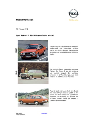 Media Information



 14. Februar 2012



 Opel Rekord D: Ein Millionen-Seller wird 40




                                             Einspritzung und Extras inklusive: Der sport-
                                             lich-luxuriöse Opel Commodore 2.8 GS/E
18487




                                             knackt mit 160 PS starkem Sechszylinder
                                             als Coupé die prestigeträchtige 200-km/h-
                                             Marke




                                             Viel Licht und Raum, klare Linien und glatte
                                             Flächen: Der Rekord D gibt sich funktional
15248




                                             und zugleich elegant. Die viertürige
                                             Limousine in „L“-Ausstattung (Luxus) steht
                                             1972 mit 10.185 Mark in der Preisliste




                                             Platz für Last und Leute: Seit dem Debüt
                                             des ersten Olympia Caravan (1953) ist der
15293




                                             Kombi eine feste Größe im Opel-Modell-
                                             programm. Als Fünftürer, auf Wunsch mit
                                             „L“-Paket (Luxus), betont der Rekord D
                                             Caravan den Freizeitwert




 Adam Opel AG                media.opel.de
 D-65423 Rüsselsheim
 