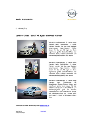 Media Information



  27. Januar 2011



  Der neue Corsa – Lenas Nr. 1 jetzt beim Opel-Händler


                                                    Der neue Corsa feiert am 29. Januar seine
                                                    Premiere beim Opel-Händler. Zu dieser
                                                    Premiere werden bei den rund tausend
                                                    teilnehmenden    Opel-Händlern      10.000
                                                    Karten für die am 13. April in Berlin
                                                    beginnende große Deutschland-Tour der
                                                    Eurovision Song Contest-Gewinnerin und
                                                    Opel-Markenbotschafterin Lena verlost.



                                                    Der neue Corsa feiert am 29. Januar seine
                                                    Premiere beim Opel-Händler. Zu dieser
                                                    Premiere werden bei den rund tausend
                                                    teilnehmenden    Opel-Händlern      10.000
                                                    Karten für die am 13. April in Berlin
                                                    beginnende große Deutschland-Tour der
                                                    Eurovision Song Contest-Gewinnerin und
                                                    Opel-Markenbotschafterin Lena verlost.


                                                    Der neue Corsa feiert am 29. Januar seine
                                                    Premiere      beim     Opel-Händler.    Mit
                                                    aktualisiertem Design, frischen Außen- und
                                                    Innenfarben sowie einem neuen 1,3-Liter
268220




                                                    CDTI Dieseltriebwerk mit 70 kW/95 PS und
                                                    Start/Stop-System    geht     der  beliebte
                                                    Kleinwagen von Opel in die nächste Runde.
                                                    Den dreitürigen Corsa mit 1.2-Liter Motor
                                                    und 51 kW/70 PS gibt es bereits ab 11.640,-
                                                    Euro.




  Download in hoher Auflösung unter media.opel.de



  Adam Opel AG                      media.opel.de
  D-65423 Rüsselsheim
 