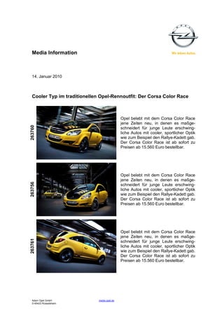 Media Information



  14. Januar 2010



  Cooler Typ im traditionellen Opel-Rennoutfit: Der Corsa Color Race



                                              Opel belebt mit dem Corsa Color Race
                                              jene Zeiten neu, in denen es maßge-
263760




                                              schneidert für junge Leute erschwing-
                                              liche Autos mit cooler, sportlicher Optik
                                              wie zum Beispiel den Rallye-Kadett gab.
                                              Der Corsa Color Race ist ab sofort zu
                                              Preisen ab 15.560 Euro bestellbar.




                                              Opel belebt mit dem Corsa Color Race
                                              jene Zeiten neu, in denen es maßge-
263756




                                              schneidert für junge Leute erschwing-
                                              liche Autos mit cooler, sportlicher Optik
                                              wie zum Beispiel den Rallye-Kadett gab.
                                              Der Corsa Color Race ist ab sofort zu
                                              Preisen ab 15.560 Euro bestellbar.




                                              Opel belebt mit dem Corsa Color Race
                                              jene Zeiten neu, in denen es maßge-
263761




                                              schneidert für junge Leute erschwing-
                                              liche Autos mit cooler, sportlicher Optik
                                              wie zum Beispiel den Rallye-Kadett gab.
                                              Der Corsa Color Race ist ab sofort zu
                                              Preisen ab 15.560 Euro bestellbar.




  Adam Opel GmbH              media.opel.de
  D-65423 Rüsselsheim
 