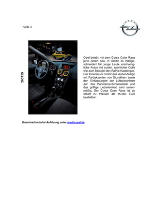 Seite 3




                                                Opel belebt mit dem Corsa Color Race
                                                jene Zeiten neu, in denen es maßge-
                                                schneidert für junge Leute erschwing-
                                                liche Autos mit cooler, sportlicher Optik
                                                wie zum Beispiel den Rallye-Kadett gab.
263759




                                                Der Innenraum nimmt das Außendesign
                                                mit Farbakzenten von Sitznähten sowie
                                                den Einfassungen der Luftausströmer
                                                auf, das Panorama-Schiebedach und
                                                das griffige Lederlenkrad sind serien-
                                                mäßig. Der Corsa Color Race ist ab
                                                sofort zu Preisen ab 15.560 Euro
                                                bestellbar.




  Download in hoher Auflösung unter media.opel.de
 
