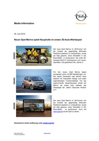 Media Information



  29. Juni 2010


  Neuer Opel Meriva spielt Hauptrolle im ersten 3D-Auto-Werbespot



                                                    Der neue Opel Meriva im 3D-Format: Um
                                                    die Vorteile der gegenläufig öffnenden
266082




                                                    FlexDoors plastisch zu verdeutlichen, wurde
                                                    die Idee geboren, einen Werbefilm in 3D-
                                                    Raumeffekt zu produzieren. Der erste 3D-
                                                    Autospot läuft im Vorprogramm zum neuen,
                                                    ebenfalls in 3D gedrehten Film „Shrek 4“.




                                                    Für den neuen Opel Meriva liegen
                                                    europaweit schon 40.000 Bestellungen vor.
                                                    Die zweite Generation des kleinen Vans
264482




                                                    besticht mit markantem Design und vielen
                                                    eigenständigen Funktionsdetails. Für das
                                                    ergonomische Gesamtkonzept erhielt der
                                                    Meriva als erstes Auto weltweit das
                                                    Gütesiegel der „Aktion Gesunder Rücken
                                                    e.V.“




                                                    Der neue Opel Meriva im 3D-Format: Um
                                                    die Vorteile der gegenläufig öffnenden
266080




                                                    FlexDoors plastisch zu verdeutlichen, wurde
                                                    die Idee geboren, einen Werbefilm in 3D-
                                                    Raumeffekt,    zu produzieren. Auch auf
                                                    www.opel.de ist der Spot zu sehen.




  Download in hoher Auflösung unter media.opel.de




  Adam Opel GmbH                    media.opel.de
  D-65423 Rüsselsheim
 