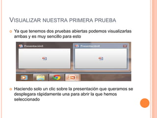 VISUALIZAR NUESTRA PRIMERA PRUEBA
   Ya que tenemos dos pruebas abiertas podemos visualizarlas
    ambas y es muy sencillo para esto




   Haciendo solo un clic sobre la presentación que queramos se
    desplegara rápidamente una para abrir la que hemos
    seleccionado
 