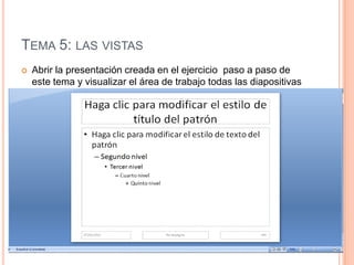 TEMA 5: LAS VISTAS
   Abrir la presentación creada en el ejercicio paso a paso de
    este tema y visualizar el área de trabajo todas las diapositivas
    de la presentación.
 