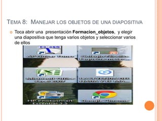 TEMA 8: MANEJAR LOS OBJETOS DE UNA DIAPOSITIVA
    Toca abrir una presentación Formacion_objetos, y elegir
     una diapositiva que tenga varios objetos y seleccionar varios
     de ellos
 