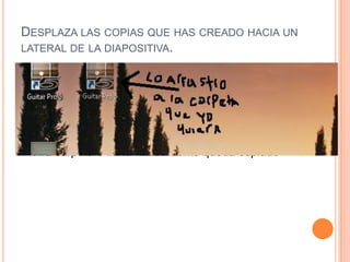 DESPLAZA LAS COPIAS QUE HAS CREADO HACIA UN
LATERAL DE LA DIAPOSITIVA.




   Desplazamos el archivo que elijamos a cualquier
    otra carpeta e instantáneamente queda copiado
 