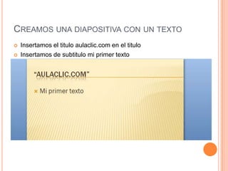 CREAMOS UNA DIAPOSITIVA CON UN TEXTO
   Insertamos el titulo aulaclic.com en el titulo
   Insertamos de subtitulo mi primer texto
 
