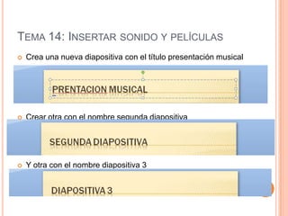 TEMA 14: INSERTAR SONIDO Y PELÍCULAS
   Crea una nueva diapositiva con el título presentación musical




   Crear otra con el nombre segunda diapositiva




   Y otra con el nombre diapositiva 3
 