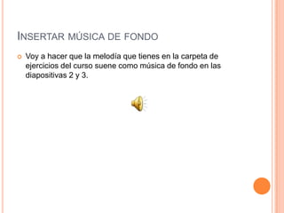 INSERTAR MÚSICA DE FONDO
   Voy a hacer que la melodía que tienes en la carpeta de
    ejercicios del curso suene como música de fondo en las
    diapositivas 2 y 3.
 