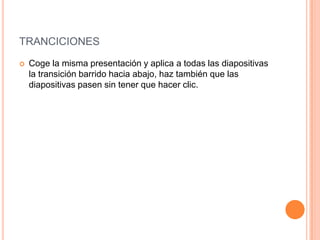TRANCICIONES
   Coge la misma presentación y aplica a todas las diapositivas
    la transición barrido hacia abajo, haz también que las
    diapositivas pasen sin tener que hacer clic.
 