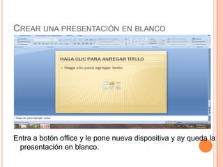 CREAR UNA PRESENTACIÓN EN BLANCO




Entra a botón office y le pone nueva dispositiva y ay queda la
 presentación en blanco.
 