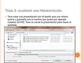 TEMA 3: GUARDAR UNA PRESENTACIÓN
   Toca crear una presentación con el diseño que uno mismo
    quiera y guardarla con el nombre que quiera por ejemplo
    metacho 321XD. Toca no cerrar la presentación para hacer el
    apartado
 