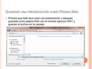 GUARDAR UNA PRESENTACIÓN COMO PÁGINA WEB
   Primero que todo toca crear una presentación y después
    guárdala como página Web con el nombre ejercicio GW1 y
    guardar el archivo en la carpeta
     MIS DOCUMENTOS/EJERCISIOS DE POWER POINT
 