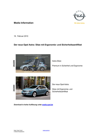 Media Information
18. Februar 2010
Der neue Opel Astra: Sitze mit Ergonomie- und Sicherheitszertifikat
264209
Astra-Sitze:
Premium in Sicherheit und Ergonomie
Der neue Opel Astra:
262465
Sitze mit Ergonomie- und
Sicherheitszertifikat
Download in hoher Auflösung unter media.opel.de
Adam Opel GmbH media.opel.de
D-65423 Rüsselsheim