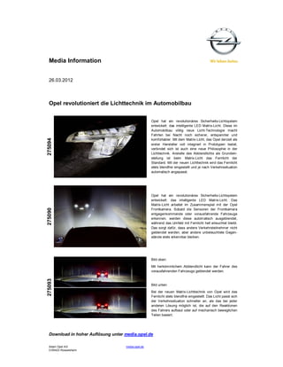 Media Information


  26.03.2012



  Opel revolutioniert die Lichttechnik im Automobilbau


                                                    Opel hat ein revolutionäres Sicherheits-Lichtsystem
                                                    entwickelt: das intelligente LED Matrix-Licht. Diese im
                                                    Automobilbau völlig neue Licht-Technologie macht
                                                    Fahrten bei Nacht noch sicherer, entspannter und
275094




                                                    komfortabler. Mit dem Matrix-Licht, das Opel derzeit als
                                                    erster Hersteller voll integriert in Prototypen testet,
                                                    verbindet sich ist auch eine neue Philosophie in der
                                                    Lichttechnik. Anstelle des Abblendlichts als Grundein-
                                                    stellung ist beim Matrix-Licht das Fernlicht der
                                                    Standard. Mit der neuen Lichttechnik wird das Fernlicht
                                                    stets blendfrei eingestellt und je nach Verkehrssituation
                                                    automatisch angepasst.




                                                    Opel hat ein revolutionäres Sicherheits-Lichtsystem
                                                    entwickelt: das intelligente LED Matrix-Licht. Das
                                                    Matrix-Licht arbeitet im Zusammenspiel mit der Opel
275090




                                                    Frontkamera. Sobald die Sensoren der Frontkamera
                                                    entgegenkommende oder vorausfahrende Fahrzeuge
                                                    erkennen, werden diese autom atisch ausgeblendet,
                                                    während das Umfeld mit Fernlicht hell erleuchtet bleibt.
                                                    Das sorgt dafür, dass andere Verkehrsteilnehmer nicht
                                                    geblendet werden, aber andere unbeleuchtete Gegen-
                                                    stände stets erkennbar bleiben.




                                                    Bild oben:
                                                    Mit herkömmlichem Abblendlicht kann der Fahrer des
                                                    vorausfahrenden Fahrzeugs geblendet werden.
275093




                                                    Bild unten:
                                                    Bei der neuen Matrix-Lichttechnik von Opel wird das
                                                    Fernlicht stets blendfrei eingestellt. Das Licht passt sich
                                                    der Verkehrssituation schneller an, als das bei jeder
                                                    anderen Lösung möglich ist, die auf den Reaktionen
                                                    des Fahrers aufbaut oder auf mechanisch beweglichen
                                                    Teilen basiert.




  Download in hoher Auflösung unter media.opel.de

  Adam Opel AG                      media.opel.de
  D-65423 Rüsselsheim
 