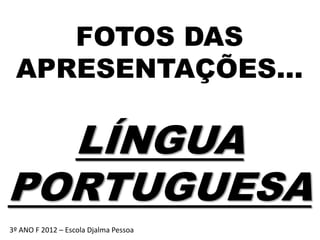 FOTOS DAS
 APRESENTAÇÕES...

  LÍNGUA
PORTUGUESA
3º ANO F 2012 – Escola Djalma Pessoa
 