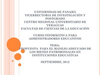 UNIVERSIDAD DE PANAMÁ
   VICERRECTORIA DE INVESTIGACIÓN Y
              POSTGRADO
   CENTRO REGIONAL UNIVERSITARIO DE
               VERAGUAS
 FACULTAD DE CIENCIAS DE LA EDUCACIÓN

       CURSO INFORMÁTICA PARA
     ADMINISTRADORES EDUCATIVOS

                TEMA:
PROPUESTA PARA EL MANEJO ADECUADO DE
     LOS BIENES PATRIMONIALES EN
      INSTITUCIONES EDUCATIVAS

           SEPTIEMBRE, 2012
 