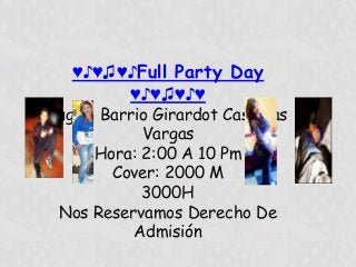 ♥♪♥♫♥♪Full Party Day
        ♥♪♥♫♥♪♥
Lugar: Barrio Girardot Casa Las
            Vargas
      Hora: 2:00 A 10 Pm
        Cover: 2000 M
            3000H
 Nos Reservamos Derecho De
           Admisión
 