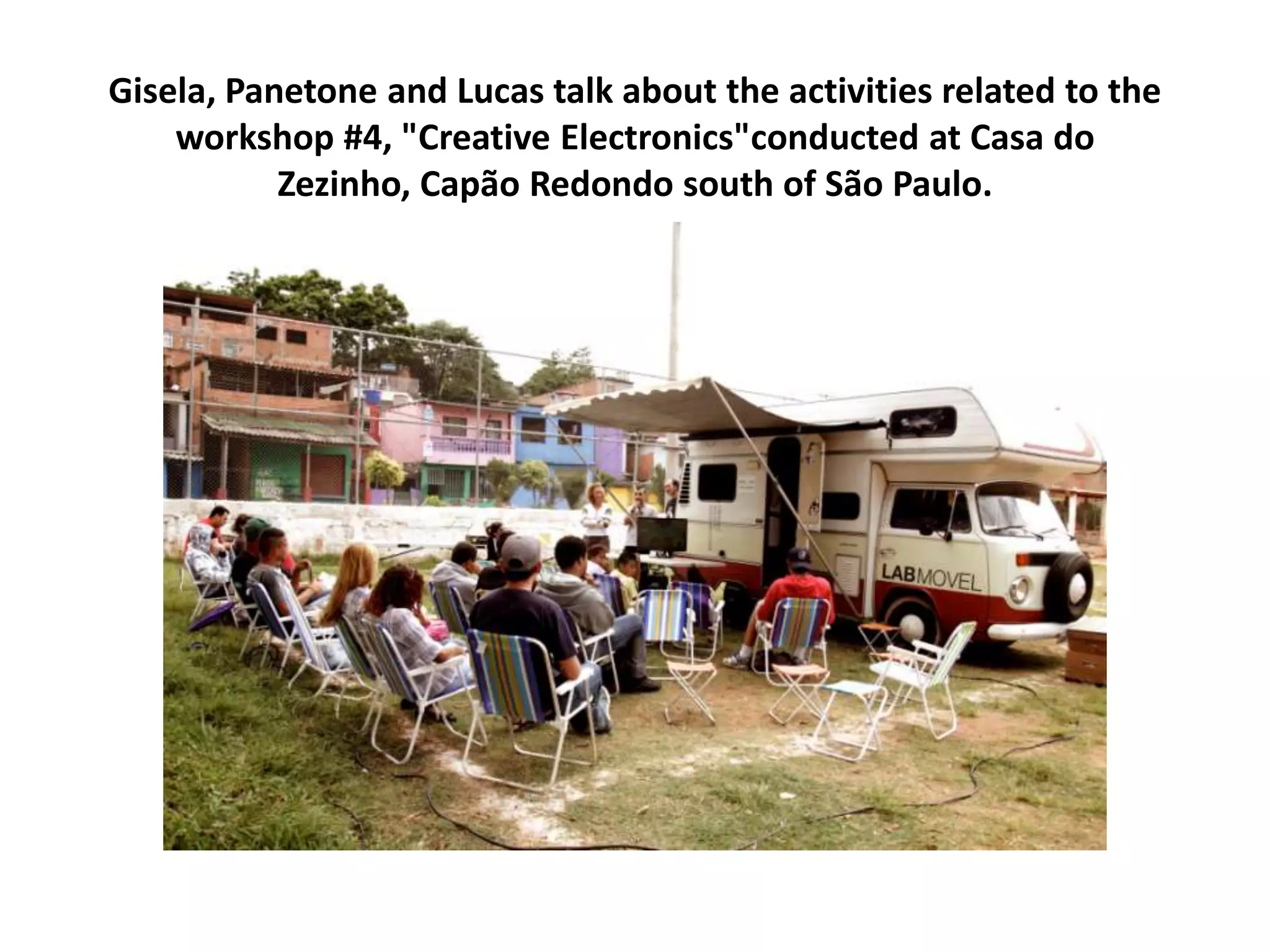 Gisela, Panetone and Lucas talk about the activities related to the
workshop #4, "Creative Electronics"conducted at Casa do
Zezinho, Capão Redondo south of São Paulo.