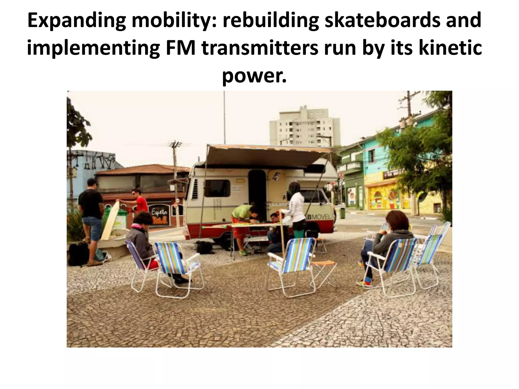 Expanding mobility: rebuilding skateboards and
implementing FM transmitters run by its kinetic
power.