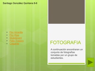 FOTOGRAFIA
A continuación encontraran un
conjunto de fotografías
tomadas por un grupo de
estudiantes.
Santiago González Quintana 8-6
• Flor Amarilla
• Flor Roja
• Skateboard
• Patio Trasero
• Colgante
 