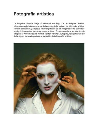 Fotografía artística
La fotografía artística surge a mediados del siglo XIX. El lenguaje artístico
fotográfico parte básicamente de la herencia de la pintura. La fotografía artística
tiene un carácter muy subjetivo y la manipulación de las imágenes se ha convertido
en algo indispensable para la expresión artística. Podemos destacar en este tipo de
fotografía a Annie Leibovitz, Helmut Newton o David LaChapelle, fotógrafos que sin
duda siguen formando parte de la evolución de la fotografía artística.
 