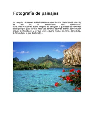 Fotografía de paisajes
La fotografía de paisajes apareció por primera vez en 1826 con Nicéphore Niépce y
es una de las modalidades más complicadas.
Para poder realizar una buena fotografía de paisaje en la que todos los elementos
destaquen por igual, hay que hacer uso de varios objetivos distintos como el gran
angular o el teleobjetivo y hay que tener en cuenta muchos elementos como la luz,
la hora del día, el foco de atención…
 