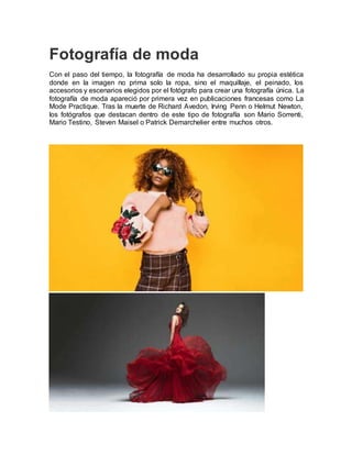 Fotografía de moda
Con el paso del tiempo, la fotografía de moda ha desarrollado su propia estética
donde en la imagen no prima solo la ropa, sino el maquillaje, el peinado, los
accesorios y escenarios elegidos por el fotógrafo para crear una fotografía única. La
fotografía de moda apareció por primera vez en publicaciones francesas como La
Mode Practique. Tras la muerte de Richard Avedon, Irving Penn o Helmut Newton,
los fotógrafos que destacan dentro de este tipo de fotografía son Mario Sorrenti,
Mario Testino, Steven Maisel o Patrick Demarchelier entre muchos otros.
 