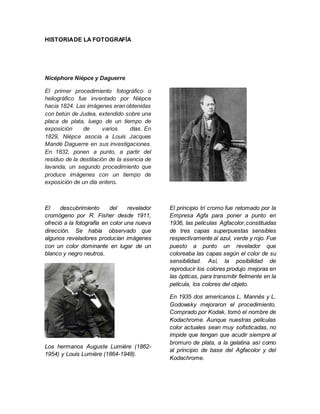 HISTORIADE LA FOTOGRAFÍA
Nicéphore Niépce y Daguerre
El primer procedimiento fotográfico o
heliográfico fue inventado por Niépce
hacia 1824. Las imágenes eranobtenidas
con betún de Judea, extendido sobre una
placa de plata, luego de un tiempo de
exposición de varios días. En
1829, Niépce asocia a Louis Jacques
Mandé Daguerre en sus investigaciones.
En 1832, ponen a punto, a partir del
residuo de la destilación de la esencia de
lavanda, un segundo procedimiento que
produce imágenes con un tiempo de
exposición de un día entero.
El descubrimiento del revelador
cromógeno por R. Fisher desde 1911,
ofreció a la fotografía en color una nueva
dirección. Se había observado que
algunos reveladores producían imágenes
con un color dominante en lugar de un
blanco y negro neutros.
Los hermanos Auguste Lumière (1862-
1954) y Louis Lumière (1864-1948).
El principio tri cromo fue retomado por la
Empresa Agfa para poner a punto en
1936, las películas Agfacolor,constituidas
de tres capas superpuestas sensibles
respectivamente al azul, verde y rojo. Fue
puesto a punto un revelador que
coloreaba las capas según el color de su
sensibilidad. Así, la posibilidad de
reproducir los colores produjo mejoras en
las ópticas, para transmitir fielmente en la
película, los colores del objeto.
En 1935 dos americanos L. Mannès y L.
Godowsky mejoraron el procedimiento.
Comprado por Kodak, tomó el nombre de
Kodachrome. Aunque nuestras películas
color actuales sean muy sofisticadas, no
impide que tengan que acudir siempre al
bromuro de plata, a la gelatina así como
al principio de base del Agfacolor y del
Kodachrome.
 