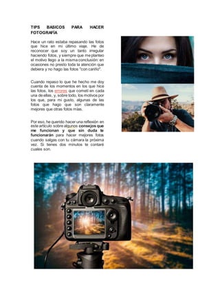 TIPS BASICOS PARA HACER
FOTOGRAFÍA
Hace un rato estaba repasando las fotos
que hice en mi último viaje. He de
reconocer que soy un tanto irregular
haciendo fotos, y siempre que meplanteo
el motivo llego a la misma conclusión: en
ocasiones no presto toda la atención que
debiera y no hago las fotos "con cariño".
Cuando repaso lo que he hecho me doy
cuenta de los momentos en los que hice
las fotos, los errores que cometí en cada
una de ellas, y, sobre todo, los motivos por
los que, para mi gusto, algunas de las
fotos que hago que son claramente
mejores que otras fotos mías.
Por eso, he querido hacer una reflexión en
este artículo sobre algunos consejos que
me funcionan y que sin duda te
funcionarán para hacer mejores fotos
cuando salgas con tu cámara la próxima
vez. Si tienes dos minutos te contaré
cuales son.
 