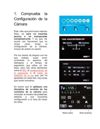 1. Comprueba la
Configuración de la
Cámara
Éste, más que para hacer mejores
fotos, es para no hacerlas
peores o no estropearlas
completamente. Y es que me
ocurre con frecuencia que no
reviso cómo tengo la
configuración de la cámara,
incluso de sesión en sesión.
Por los modos de disparo con los
que trabajo, suelo tener
controlada la apertura del
diafragma y el tiempo de
exposición que utilizo en mis
fotos, pero hay otros elementos
como el ISO, la compensación de
la exposición o el modo de
medición de la luz que, por no
ajustarlos en cada foto, hay veces
que olvido revisarlos.
Es bueno que te apliques una
disciplina de revisión de los
controles de la cámara para
minimizar el número de problemas
debidos a una incorrecta
configuración a la hora de hacer
las fotos.
 