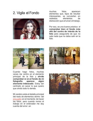 2. Vigila el Fondo
Cuando hago fotos, muchas
veces me centro en el elemento
principal de la foto y olvido
comprobar si en el fondo de mi
fotografía aparece algún
elemento indeseado. Estoy tan
centrado en sacar lo que quiero
que olvido todo lo demás.
Mi cerebro aisla el detalle principal
del resto de elementos dentro del
encuadre en el momento de hacer
las fotos, pero cuando reviso el
trabajo en el ordenador me doy
cuenta del error: en
muchas fotos aparecen
elementos que, lejos de resultar
interesantes, se convierten en
molestos elementos de
distracción que arruinan el trabajo.
Por eso, es una buena práctica el
comprobar bien el fondo más
allá del centro de interés de la
foto para asegurarte de que no
sale nada que no deba salir en la
foto.
 