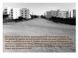 Bairro de Jardim da Penha, aproximadamente na primeira metade da década de 70, quando as ruas do bairro ainda não eram asfaltadas. Foto tirada a partir da rua Anísio F. Coelho, próximo à praça Philogomiro Lannes e à Lanchonete Kiabai, mostrando a construção do Conjunto dos Bancários. Vendo-se ao fundo e à direita logo após os edifícios, a caixa d'água dos armazéns do IBC.   