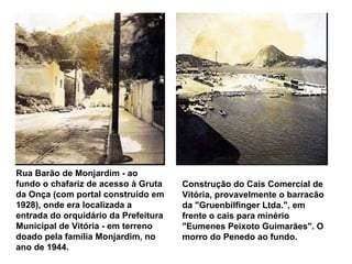 Rua Barão de Monjardim - ao fundo o chafariz de acesso à Gruta da Onça (com portal construído em 1928), onde era localizada a entrada do orquidário da Prefeitura Municipal de Vitória - em terreno doado pela família Monjardim, no ano de 1944.   Construção do Cais Comercial de Vitória, provavelmente o barracão da "Gruenbilfinger Ltda.", em frente o cais para minério "Eumenes Peixoto Guimarães". O morro do Penedo ao fundo.   