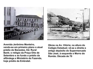 Avenida Jerônimo Monteiro, vendo-se em primeiro plano o atual prédio do Banestes, Ed. Rural Bank; o relógio da Praça Oito de Setembro e ao fundo o prédio da alfândega e Ministério da Fazenda, hoje prédio da Embratel.   Obras na Av. Vitória; na altura do Colégio Estadual; vê-se a direita o antigo depósito do Supermercado São José, à esquerda o Morro do Romão. Década de 70   