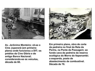 Av. Jerônimo Monteiro; vê-se o Cine Juparanã (em primeiro plano) onde funcionou a DIT; os prédios da Cine Glória e do antigo Banco Nacional; considerando-se os veículos, década de 60.   Em primeiro plano, obra de corte da pedreira no final da Reta da Penha, na Ponte da Passagem; ao fundo cava da pedreira da reserva ecológica do Morro do Itapenambi; a esquerda, posto de abastecimento de combustível. Década de 70.   