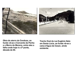 Obra do aterro da Condusa, ao fundo vê-se o Convento da Penha e o Morro do Moreno, entre eles a falha onde hoje é a 3ª ponte, década de 60.   Trecho final da rua Eugênio Neto em Santa Lúcia, ao fundo vê-se a caixa d'água da Cesan, ainda existente.   