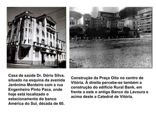 Casa de saúde Dr. Dório Silva, situado na esquina da avenida Jerônimo Monteiro com a rua Engenheiro Pinto Paca, onde hoje está localizado o estacionamento do banco América do Sul, década de 60.   Construção da Praça Oito no centro de Vitória. À direita percebe-se também a construção do edifício Rural Bank, em frente a este o antigo Banco da Lavoura e acima deste a Catedral de Vitória.   