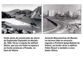 Visão aérea da construção do aterro da Esplanada Capixaba na década de 1950. Vê-se a cúpula do edifício Glória, que era um hotel na época e ao fundo avista-se o Penedo, na baía de Vitória.   Avenida Mascarenhas de Morais; no terreno hoje se encontra erguida a Primeira Igreja Batista de Vitória, ao fundo vê-se o edifício Fábio Rusch e também o cine-teatro Glória.   