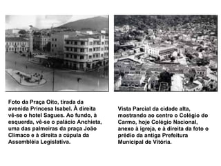 Foto da Praça Oito, tirada da avenida Princesa Isabel. À direita vê-se o hotel Sagues. Ao fundo, à esquerda, vê-se o palácio Anchieta, uma das palmeiras da praça João Clímaco e à direita a cúpula da Assembléia Legislativa.   Vista Parcial da cidade alta, mostrando ao centro o Colégio do Carmo, hoje Colégio Nacional, anexo à igreja, e à direita da foto o prédio da antiga Prefeitura Municipal de Vitória.   
